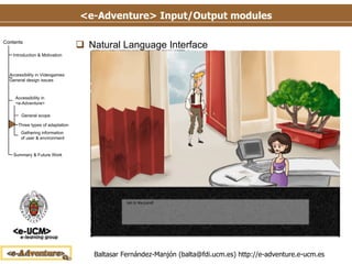 <e-Adventure> Input/Output modules Natural Language Interface Works like the Voice Interface but receiving the commands through the keyboard The system analyzes the syntactic structure of the sentence introduced The system matches the syntactic structure (once analyzed) to the possible interactions available to the user at that moment 
