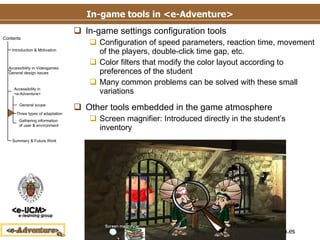 In-game tools in <e-Adventure> In-game settings configuration tools Configuration of speed parameters, reaction time, movement of the players, double-click time gap, etc. Color filters that modify the color layout according to preferences of the student Many common problems can be solved with these small variations Other tools embedded in the game atmosphere Screen magnifier: Introduced directly in the student’s inventory 