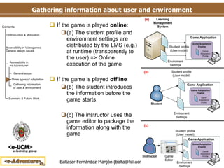 Gathering information about user and environment If the game is played  online : (a) The student profile and environment settings are distributed by the LMS (e.g.) at runtime (transparently to the user) => Online execution of the game If the game is played  offline (b) The student introduces the information before the game starts (c) The instructor uses the game editor to package the information along with the game 