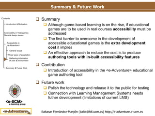 Summary & Future Work Summary Although game-based learning is on the rise, if educational games are to be used in real courses  accessibility  must be addressed The first barrier to overcome in the development of accessible educational games is the  extra development cost  it implies  An effective approach to reduce the cost is to produce  authoring tools with in-built accessibility features Contribution Introduction of accessibility in the <e-Adventure> educational game authoring tool Future work Polish the technology and release it to the public for testing Connection with Learning Management Systems needs futher development (limitations of current LMS) 