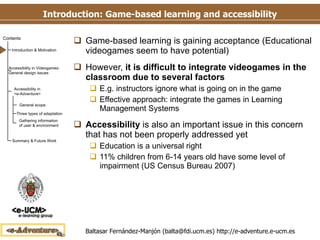 Introduction: Game-based learning and accessibility Game-based learning is gaining acceptance (Educational videogames seem to have potential) However,  it is difficult to integrate videogames in the classroom due to several factors E.g. instructors ignore what is going on in the game Effective approach: integrate the games in Learning Management Systems Accessibility  is also an important issue in this concern that has not been properly addressed yet Education is a universal right 11% children from 6-14 years old have some level of impairment (US Census Bureau 2007) 
