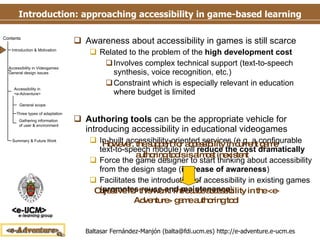 Introduction: approaching accessibility in game-based learning Awareness about accessibility in games is still scarce Related to the problem of the  high development   cost Involves complex technical support (text-to-speech synthesis, voice recognition, etc.) Constraint which is especially relevant in education where budget is limited Authoring tools  can be the appropriate vehicle for introducing accessibility in educational videogames In-built accessibility-oriented services (e.g. a configurable text-to-speech module) will  reduce the cost dramatically Force the game designer to start thinking about accessibility from the design stage ( increase of awareness ) Facilitates the introduction of accessibility in existing games ( promotes reuse and maintenance ) Objective for this work: Introduce accessibility in the <e-Adventure> game authoring tool However, the support for accessibility in current game   authoring tools is almost inexistent 