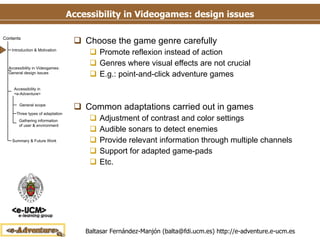 Accessibility in Videogames: design issues Choose the game genre carefully Promote reflexion instead of action Genres where visual effects are not crucial E.g.: point-and-click adventure games Common adaptations carried out in games Adjustment of contrast and color settings Audible sonars to detect enemies Provide relevant information through multiple channels Support for adapted game-pads Etc. 