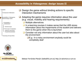 Accessibility in Videogames: design issues II Design the game without binding actions to specific interaction mechanisms Adapting the game requires information about the user (e.g. visual, mobility and hearing requirements) Multiple alternatives In e-learning courses it makes sense that the LMS stores information about the impairments of the student and delivers them to the game when this is launched Consider not only information about the user but also about the environment E.g.: In a noisy environment anybody could be completely deaf 