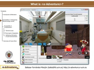 What is <e-Adventure>? Authoring tool  for  point-and-click   adventure games Low-cost Instructor-oriented Instructors are involved directly in the development process Education-specific features Performance tracking & assessment In-game adaptation behavior Integration with LMSs Several applications in diverse fields. E.g. medical field (Moreno-Ger et al. 2008, Torrente et al. 2009) 