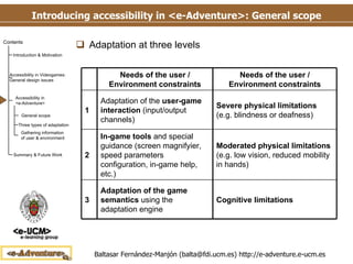 Introducing accessibility in <e-Adventure>: General scope Adaptation at three levels 3 2 1 Cognitive limitations Moderated physical limitations  (e.g. low vision, reduced mobility in hands) Severe physical limitations  (e.g. blindness or deafness) Needs of the user / Environment constraints Adaptation of the game semantics  using the adaptation engine In-game tools  and special guidance (screen magnifyier, speed parameters configuration, in-game help, etc.) Adaptation of the  user-game interaction  (input/output channels) Needs of the user / Environment constraints 