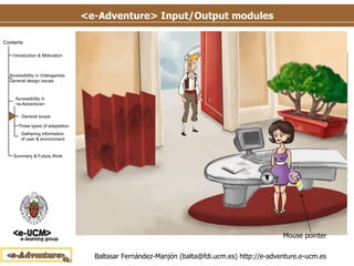 <e-Adventure> Input/Output modules Input/Output modules summary Mouse Interface The interaction mechanism by default Point-and-click: demands the ability of seeing objects and characters on the scene (sense of view) and move the mouse Mouse pointer 