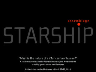 STARSHIP
a s s e m b l a g e
“What is the nature of a 21st century ‘human?”
A 3-day masterclass led by Rachel Armstrong and Arne Hendriks
starship guide: ronald van tienhoven
!
Baltan Laboratories Eindhoven - March 27-29, 2014
 