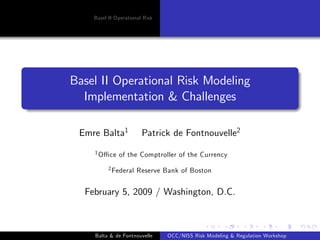 Basel II Operational Risk




Basel II Operational Risk Modeling
  Implementation & Challenges

 Emre Balta1            Patrick de Fontnouvelle2
    1 O¢   ce of the Comptroller of the Currency
           2 Federal   Reserve Bank of Boston


  February 5, 2009 / Washington, D.C.



    Balta & de Fontnouvelle     OCC/NISS Risk Modeling & Regulation Workshop
 