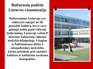 Baltarusių padėtis
Lietuvos visuomenėje
Baltarusiams Lietuvoje yra
sudarytos sąlygos ne tik
puoselėti kultūrą, bet ir savo
gimtąja kalba gauti vidurinį
išsilavinimą. Lietuvoje veikia P.
Skorinos baltarusių vidurinė
mokykla.Klaipėdoje, Visagine
ir Šalčininkuose dirba 3
sekmadieninės mokyklos,
kurios prisideda prie tautinės
kultūros ir kultūrinio savitumo
išsaugojimo.
 