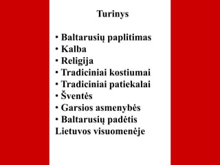 Turinys
• Baltarusių paplitimas
• Kalba
• Religija
• Tradiciniai kostiumai
• Tradiciniai patiekalai
• Šventės
• Garsios asmenybės
• Baltarusių padėtis
Lietuvos visuomenėje
 