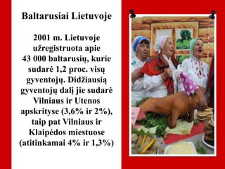 Baltarusiai Lietuvoje
2001 m. Lietuvoje
užregistruota apie
43 000 baltarusių, kurie
sudarė 1,2 proc. visų
gyventojų. Didžiausią
gyventojų dalį jie sudarė
Vilniaus ir Utenos
apskrityse (3,6% ir 2%),
taip pat Vilniaus ir
Klaipėdos miestuose
(atitinkamai 4% ir 1,3%)
 