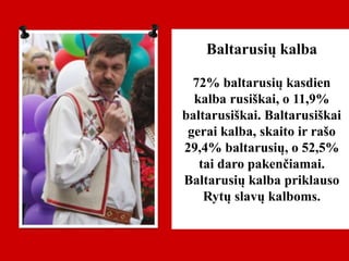 Baltarusių kalba
72% baltarusių kasdien
kalba rusiškai, o 11,9%
baltarusiškai. Baltarusiškai
gerai kalba, skaito ir rašo
29,4% baltarusių, o 52,5%
tai daro pakenčiamai.
Baltarusių kalba priklauso
Rytų slavų kalboms.
 