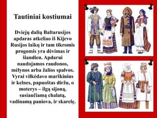 Tautiniai kostiumai
Dviejų dalių Baltarusijos
apdaras atkeliao iš Kijevo
Rusijos laikų ir tam tikromis
progomis yra dėvimas ir
šiandien. Apdarui
naudojamos raudonos,
mėlynos arba žalios spalvos.
Vyrai vilkėdavo marškinius
ir kelnes, papuoštas diržu, o
moterys – ilgą sijoną,
susiaučiamą chalatą,
vadinamą paniova, ir skarelę.
 