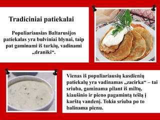 Tradiciniai patiekalai
Populiariausias Baltarusijos
patiekalas yra bulviniai blynai, taip
pat gaminami iš tarkių, vadinami
„draniki“.
Vienas iš populiariausių kasdienių
patiekalų yra vadinamas „zacirka“ – tai
sriuba, gaminama pilant iš miltų,
kiaušinio ir pieno pagamintą tešlą į
karštą vandenį. Tokia sriuba po to
balinama pienu.
 