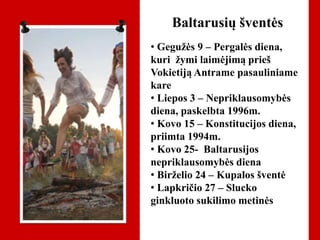 Baltarusių šventės
• Gegužės 9 – Pergalės diena,
kuri žymi laimėjimą prieš
Vokietiją Antrame pasauliniame
kare
• Liepos 3 – Nepriklausomybės
diena, paskelbta 1996m.
• Kovo 15 – Konstitucijos diena,
priimta 1994m.
• Kovo 25- Baltarusijos
nepriklausomybės diena
• Birželio 24 – Kupalos šventė
• Lapkričio 27 – Slucko
ginkluoto sukilimo metinės
 