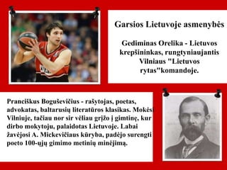 Pranciškus Boguševičius - rašytojas, poetas,
advokatas, baltarusių literatūros klasikas. Mokėsi
Vilniuje, tačiau nor sir vėliau grįžo į gimtinę, kur
dirbo mokytoju, palaidotas Lietuvoje. Labai
žavėjosi A. Mickevičiaus kūryba, padėjo surengti
poeto 100-ųjų gimimo metinių minėjimą.
Garsios Lietuvoje asmenybės
Gediminas Orelika - Lietuvos
krepšininkas, rungtyniaujantis
Vilniaus "Lietuvos
rytas"komandoje.
 