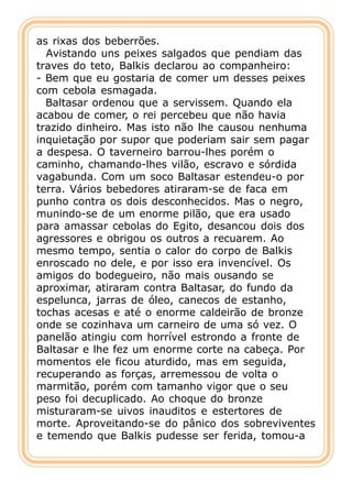 as rixas dos beberrões.
  Avistando uns peixes salgados que pendiam das
traves do teto, Balkis declarou ao companheiro:
- Bem que eu gostaria de comer um desses peixes
com cebola esmagada.
  Baltasar ordenou que a servissem. Quando ela
acabou de comer, o rei percebeu que não havia
trazido dinheiro. Mas isto não lhe causou nenhuma
inquietação por supor que poderiam sair sem pagar
a despesa. O taverneiro barrou-lhes porém o
caminho, chamando-lhes vilão, escravo e sórdida
vagabunda. Com um soco Baltasar estendeu-o por
terra. Vários bebedores atiraram-se de faca em
punho contra os dois desconhecidos. Mas o negro,
munindo-se de um enorme pilão, que era usado
para amassar cebolas do Egito, desancou dois dos
agressores e obrigou os outros a recuarem. Ao
mesmo tempo, sentia o calor do corpo de Balkis
enroscado no dele, e por isso era invencível. Os
amigos do bodegueiro, não mais ousando se
aproximar, atiraram contra Baltasar, do fundo da
espelunca, jarras de óleo, canecos de estanho,
tochas acesas e até o enorme caldeirão de bronze
onde se cozinhava um carneiro de uma só vez. O
panelão atingiu com horrível estrondo a fronte de
Baltasar e lhe fez um enorme corte na cabeça. Por
momentos ele ficou aturdido, mas em seguida,
recuperando as forças, arremessou de volta o
marmitão, porém com tamanho vigor que o seu
peso foi decuplicado. Ao choque do bronze
misturaram-se uivos inauditos e estertores de
morte. Aproveitando-se do pânico dos sobreviventes
e temendo que Balkis pudesse ser ferida, tomou-a
 