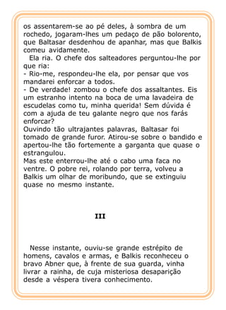 os assentarem-se ao pé deles, à sombra de um
rochedo, jogaram-lhes um pedaço de pão bolorento,
que Baltasar desdenhou de apanhar, mas que Balkis
comeu avidamente.
  Ela ria. O chefe dos salteadores perguntou-lhe por
que ria:
- Rio-me, respondeu-lhe ela, por pensar que vos
mandarei enforcar a todos.
- De verdade! zombou o chefe dos assaltantes. Eis
um estranho intento na boca de uma lavadeira de
escudelas como tu, minha querida! Sem dúvida é
com a ajuda de teu galante negro que nos farás
enforcar?
Ouvindo tão ultrajantes palavras, Baltasar foi
tomado de grande furor. Atirou-se sobre o bandido e
apertou-lhe tão fortemente a garganta que quase o
estrangulou.
Mas este enterrou-lhe até o cabo uma faca no
ventre. O pobre rei, rolando por terra, volveu a
Balkis um olhar de moribundo, que se extinguiu
quase no mesmo instante.



                    III



   Nesse instante, ouviu-se grande estrépito de
homens, cavalos e armas, e Balkis reconheceu o
bravo Abner que, à frente de sua guarda, vinha
livrar a rainha, de cuja misteriosa desaparição
desde a véspera tivera conhecimento.
 