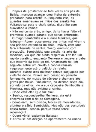 Depois de prosternar-se três vezes aos pés de
Balkis, .mandou avançar uma liteira de antemão
preparada para recebê-la. Enquanto isso, os
guardas amarravam as mãos dos assaltantes.
Voltando-se para o chefe deles, disse-lhe com
suavidade a rainha:
- Não me censurarás, amigo, de te haver feito vã
promessa quando garanti que serias enforcado.
  O mago Sembobitis e o eunuco Menkera, que
ladeavam Abner, puseram-se aos gritos mal viram o
seu príncipe estendido no chão, imóvel, com uma
faca enterrada no ventre. Soergueram-no com
precaução. Sembobitis, que excelia na arte da
medicina, viu que ele ainda respirava. Fez-lhe um
rápido curativo, enquanto Menkera enxugava a baba
que escorria da boca do rei. Amarraram-no, em
seguida, sobre um cavalo e conduziram-no
vagarosamente até o palácio da rainha.
Durante quinze dias Baltasar esteve subjugado por
violento delírio. Falava sem cessar no panelão
fumegante, no musgo do córrego e chamava aos
gritos por Balkis. Finalmente, no décimo sexto dia,
abrindo os olhos, viu à sua cabeceira Sembobitis e
Menkera, mas não avistou a rainha.
- Onde está ela? Que faz ela?
- Senhor, respondeu-lhe Menkera, ela está
encerrada com o rei de Comagena.
- Combinam, sem dúvida, trocas de mercadorias,
ajuntou o sábio Sembobitis. Mas não vos perturbeis
dessa forma, senhor, porque vossa febre
recomeçará.
- Quero vê-la! exclamou Baltasar.
E atirou-se em direção do apartamento da rainha
 