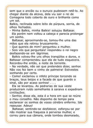sem que o ancião ou o eunuco pudessem retê-lo. Ao
chegar diante da alcova, dela viu sair o rei de
Comagena todo coberto de ouro e brilhante como
um sol.
Balkis, reclinada sobre leito de púrpura, sorria, de
olhos fechados.
- Minha Balkis, minha Balkis! soluçou Baltasar.
  Ela porém nem voltou a cabeça e parecia prolongar
um sonho.
  Baltasar, aproximando-se, tomou-lhe uma das
mãos que ela retirou bruscamente.
- Que quereis de mim? perguntou a mulher.
- Sois vós que perguntais! respondeu o rei negro
desfazendo-se em lágrimas.
  Balkis volveu-lhe uns olhos tranqüilos e duros, e
Baltasar compreendeu que ela de tudo esquecera.
Recordou-lhe então, a noite da torrente.
- Na verdade, não sei que pretendeis dizer, senhor.
Não vos fez bem o vinho de palmeira! Estivestes
sonhando por certo.
- Como! exclamou o infeliz príncipe torcendo os
braços, teus beijos e a facada de que guardo o
sinal, são por acaso sonhos! . . .
  Ela se levantou. As pedrarias de sua veste
produziram ruído semelhante à saraiva e expediram
cintilações.
- Senhor, disse ela, esta é a hora em que se reúne
o meu conselho. Não disponho de tempo para
esclarecer os sonhos de vosso cérebro enfermo. Ide
repousar. Adeus!
  Baltasar, sentindo-se desfalecer, esforçou-se por
não mostrar sua fraqueza à perversa mulher, e
correu para sua câmara, onde tombou desmaiado,
 
