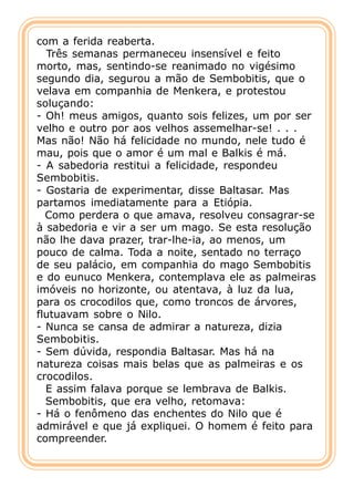com a ferida reaberta.
  Três semanas permaneceu insensível e feito
morto, mas, sentindo-se reanimado no vigésimo
segundo dia, segurou a mão de Sembobitis, que o
velava em companhia de Menkera, e protestou
soluçando:
- Oh! meus amigos, quanto sois felizes, um por ser
velho e outro por aos velhos assemelhar-se! . . .
Mas não! Não há felicidade no mundo, nele tudo é
mau, pois que o amor é um mal e Balkis é má.
- A sabedoria restitui a felicidade, respondeu
Sembobitis.
- Gostaria de experimentar, disse Baltasar. Mas
partamos imediatamente para a Etiópia.
  Como perdera o que amava, resolveu consagrar-se
à sabedoria e vir a ser um mago. Se esta resolução
não lhe dava prazer, trar-lhe-ia, ao menos, um
pouco de calma. Toda a noite, sentado no terraço
de seu palácio, em companhia do mago Sembobitis
e do eunuco Menkera, contemplava ele as palmeiras
imóveis no horizonte, ou atentava, à luz da lua,
para os crocodilos que, como troncos de árvores,
flutuavam sobre o Nilo.
- Nunca se cansa de admirar a natureza, dizia
Sembobitis.
- Sem dúvida, respondia Baltasar. Mas há na
natureza coisas mais belas que as palmeiras e os
crocodilos.
  E assim falava porque se lembrava de Balkis.
  Sembobitis, que era velho, retomava:
- Há o fenômeno das enchentes do Nilo que é
admirável e que já expliquei. O homem é feito para
compreender.
 