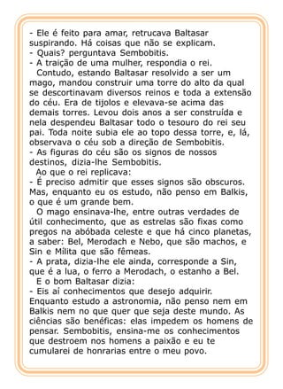 - Ele é feito para amar, retrucava Baltasar
suspirando. Há coisas que não se explicam.
- Quais? perguntava Sembobitis.
- A traição de uma mulher, respondia o rei.
  Contudo, estando Baltasar resolvido a ser um
mago, mandou construir uma torre do alto da qual
se descortinavam diversos reinos e toda a extensão
do céu. Era de tijolos e elevava-se acima das
demais torres. Levou dois anos a ser construída e
nela despendeu Baltasar todo o tesouro do rei seu
pai. Toda noite subia ele ao topo dessa torre, e, lá,
observava o céu sob a direção de Sembobitis.
- As figuras do céu são os signos de nossos
destinos, dizia-lhe Sembobitis.
  Ao que o rei replicava:
- É preciso admitir que esses signos são obscuros.
Mas, enquanto eu os estudo, não penso em Balkis,
o que é um grande bem.
  O mago ensinava-lhe, entre outras verdades de
útil conhecimento, que as estrelas são fixas como
pregos na abóbada celeste e que há cinco planetas,
a saber: Bel, Merodach e Nebo, que são machos, e
Sin e Mílita que são fêmeas.
- A prata, dizia-lhe ele ainda, corresponde a Sin,
que é a lua, o ferro a Merodach, o estanho a Bel.
  E o bom Baltasar dizia:
- Eis aí conhecimentos que desejo adquirir.
Enquanto estudo a astronomia, não penso nem em
Balkis nem no que quer que seja deste mundo. As
ciências são benéficas: elas impedem os homens de
pensar. Sembobitis, ensina-me os conhecimentos
que destroem nos homens a paixão e eu te
cumularei de honrarias entre o meu povo.
 