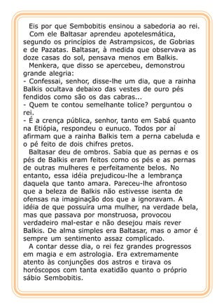 Eis por que Sembobitis ensinou a sabedoria ao rei.
  Com ele Baltasar aprendeu apotelesmática,
segundo os princípios de Astrampsicos, de Gobrias
e de Pazatas. Baltasar, à medida que observava as
doze casas do sol, pensava menos em Balkis.
  Menkera, que disso se apercebeu, demonstrou
grande alegria:
- Confessai, senhor, disse-lhe um dia, que a rainha
Balkis ocultava debaixo das vestes de ouro pés
fendidos como são os das cabras...
- Quem te contou semelhante tolice? perguntou o
rei.
- É a crença pública, senhor, tanto em Sabá quanto
na Etiópia, respondeu o eunuco. Todos por aí
afirmam que a rainha Balkis tem a perna cabeluda e
o pé feito de dois chifres pretos.
  Baltasar deu de ombros. Sabia que as pernas e os
pés de Balkis eram feitos como os pés e as pernas
de outras mulheres e perfeitamente belos. No
entanto, essa idéia prejudicou-lhe a lembrança
daquela que tanto amara. Pareceu-lhe afrontoso
que a beleza de Balkis não estivesse isenta de
ofensas na imaginação dos que a ignoravam. A
idéia de que possuíra uma mulher, na verdade bela,
mas que passava por monstruosa, provocou
verdadeiro mal-estar e não desejou mais rever
Balkis. De alma simples era Baltasar, mas o amor é
sempre um sentimento assaz complicado.
  A contar desse dia, o rei fez grandes progressos
em magia e em astrologia. Era extremamente
atento às conjunções dos astros e tirava os
horóscopos com tanta exatidão quanto o próprio
sábio Sembobitis.
 