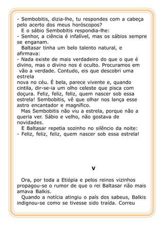 - Sembobitis, dizia-lhe, tu respondes com a cabeça
pelo acerto dos meus horóscopos?
  E o sábio Sembobitis respondia-lhe:
- Senhor, a ciência é infalível, mas os sábios sempre
se enganam.
  Baltasar tinha um belo talento natural, e
afirmava:
- Nada existe de mais verdadeiro do que o que é
divino, mas o divino nos é oculto. Procuramos em
 vão a verdade. Contudo, eis que descobri uma
estrela
nova no céu. É bela, parece vivente e, quando
cintila, dir-se-ia um olho celeste que pisca com
doçura. Feliz, feliz, feliz, quem nascer sob essa
estrela! Sembobitis, vê que olhar nos lança esse
astro encantador e magnífico.
  Mas Sembobitis não viu a estrela, porque não a
queria ver. Sábio e velho, não gostava de
novidades.
  E Baltasar repetia sozinho no silêncio da noite:
- Feliz, feliz, feliz, quem nascer sob essa estrela!




                              V

  Ora, por toda a Etiópia e pelos reinos vizinhos
propagou-se o rumor de que o rei Baltasar não mais
amava Balkis.
  Quando a notícia atingiu o país dos sabeus, Balkis
indignou-se como se tivesse sido traída. Correu
 