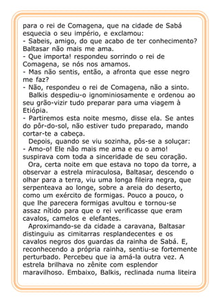 para o rei de Comagena, que na cidade de Sabá
esquecia o seu império, e exclamou:
- Sabeis, amigo, do que acabo de ter conhecimento?
Baltasar não mais me ama.
- Que importa! respondeu sorrindo o rei de
Comagena, se nós nos amamos.
- Mas não sentis, então, a afronta que esse negro
me faz?
- Não, respondeu o rei de Comagena, não a sinto.
  Balkis despediu-o ignominiosamente e ordenou ao
seu grão-vizir tudo preparar para uma viagem à
Etiópia.
- Partiremos esta noite mesmo, disse ela. Se antes
do pôr-do-sol, não estiver tudo preparado, mando
cortar-te a cabeça.
  Depois, quando se viu sozinha, pôs-se a soluçar:
- Amo-o! Ele não mais me ama e eu o amo!
suspirava com toda a sinceridade de seu coração.
  Ora, certa noite em que estava no topo da torre, a
observar a estrela miraculosa, Baltasar, descendo o
olhar para a terra, viu uma longa fileira negra, que
serpenteava ao longe, sobre a areia do deserto,
como um exército de formigas. Pouco a pouco, o
que lhe parecera formigas avultou e tornou-se
assaz nítido para que o rei verificasse que eram
cavalos, camelos e elefantes.
  Aproximando-se da cidade a caravana, Baltasar
distinguiu as cimitarras resplandecentes e os
cavalos negros dos guardas da rainha de Sabá. E,
reconhecendo a própria rainha, sentiu-se fortemente
perturbado. Percebeu que ia amá-la outra vez. A
estrela brilhava no zênite com esplendor
maravilhoso. Embaixo, Balkis, reclinada numa liteira
 