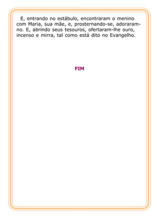 E, entrando no estábulo, encontraram o menino
com Maria, sua mãe, e, prosternando-se, adoraram-
no. E, abrindo seus tesouros, ofertaram-lhe ouro,
incenso e mirra, tal como está dito no Evangelho.




                      FIM
 