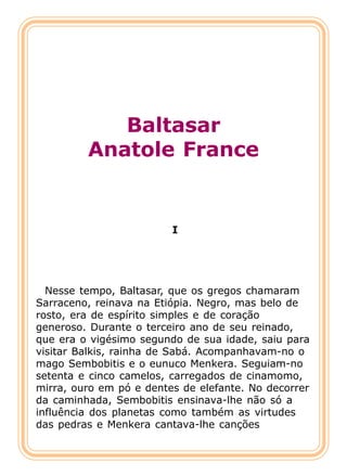 Baltasar
         Anatole France


                         I




  Nesse tempo, Baltasar, que os gregos chamaram
Sarraceno, reinava na Etiópia. Negro, mas belo de
rosto, era de espírito simples e de coração
generoso. Durante o terceiro ano de seu reinado,
que era o vigésimo segundo de sua idade, saiu para
visitar Balkis, rainha de Sabá. Acompanhavam-no o
mago Sembobitis e o eunuco Menkera. Seguiam-no
setenta e cinco camelos, carregados de cinamomo,
mirra, ouro em pó e dentes de elefante. No decorrer
da caminhada, Sembobitis ensinava-lhe não só a
influência dos planetas como também as virtudes
das pedras e Menkera cantava-lhe canções
 