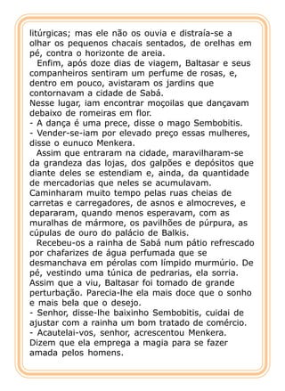 litúrgicas; mas ele não os ouvia e distraía-se a
olhar os pequenos chacais sentados, de orelhas em
pé, contra o horizonte de areia.
   Enfim, após doze dias de viagem, Baltasar e seus
companheiros sentiram um perfume de rosas, e,
dentro em pouco, avistaram os jardins que
contornavam a cidade de Sabá.
Nesse lugar, iam encontrar moçoilas que dançavam
debaixo de romeiras em flor.
- A dança é uma prece, disse o mago Sembobitis.
- Vender-se-iam por elevado preço essas mulheres,
disse o eunuco Menkera.
   Assim que entraram na cidade, maravilharam-se
da grandeza das lojas, dos galpões e depósitos que
diante deles se estendiam e, ainda, da quantidade
de mercadorias que neles se acumulavam.
Caminharam muito tempo pelas ruas cheias de
carretas e carregadores, de asnos e almocreves, e
depararam, quando menos esperavam, com as
muralhas de mármore, os pavilhões de púrpura, as
cúpulas de ouro do palácio de Balkis.
   Recebeu-os a rainha de Sabá num pátio refrescado
por chafarizes de água perfumada que se
desmanchava em pérolas com límpido murmúrio. De
pé, vestindo uma túnica de pedrarias, ela sorria.
Assim que a viu, Baltasar foi tomado de grande
perturbação. Parecia-lhe ela mais doce que o sonho
e mais bela que o desejo.
- Senhor, disse-lhe baixinho Sembobitis, cuidai de
ajustar com a rainha um bom tratado de comércio.
- Acautelai-vos, senhor, acrescentou Menkera.
Dizem que ela emprega a magia para se fazer
amada pelos homens.
 