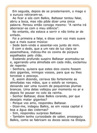 Em seguida, depois de se prosternarem, o mago e
o eunuco retiraram-se.
  Ao ficar a sós com Balkis, Baltasar tentou falar,
abriu a boca, mas não pôde dizer uma única
palavra. Pensou então consigo mesmo: “A rainha irá
aborrecer-se com o meu silêncio”.
  No entanto, ela estava a sorrir e não tinha ar de
enfado.
  Foi a primeira a falar, e disse com voz mais suave
que a mais suave música:
- Sede bem-vindo e assentai-vos junto de mim.
  E com o dedo, que a um raio de luz clara se
assemelhava, indicou-lhe os coxins de púrpura
espalhados pelo chão.
  Exalando profundo suspiro Baltasar acomodou-se
e, agarrando uma almofada em cada mão, exclamou
de repente:
- Senhora, quisera que estes dois coxins fossem
dois gigantes, inimigos vossos, para que eu lhes
torcesse o pescoço.
  E, assim dizendo, cerrava tão fortemente as
almofadas nas mãos, que o estofo se rompeu,
deixando sair uma nuvem de pequeninas plumas
brancas. Uma delas voltejou por momento no ar e
depois foi pousar no colo da rainha.
- Senhor Baltasar, disse Balkis corando, por que
desejais matar gigantes?
- Porque vos amo, respondeu Baltasar.
- Dizei-me, indagou Balkis, se em vossa capital é
boa a água das cisternas?
- Sim, respondeu surpreso Baltasar.
- Também tenho curiosidade de saber, prosseguiu
Balkis, como se fabricam os doces secos na Etiópia.
 