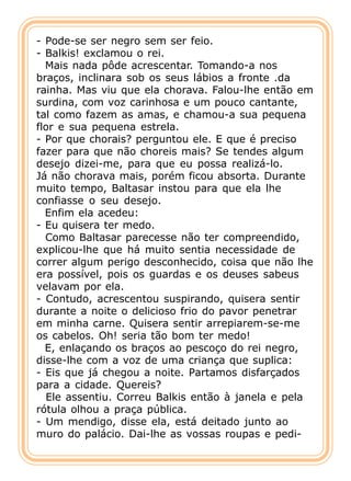 - Pode-se ser negro sem ser feio.
- Balkis! exclamou o rei.
  Mais nada pôde acrescentar. Tomando-a nos
braços, inclinara sob os seus lábios a fronte .da
rainha. Mas viu que ela chorava. Falou-lhe então em
surdina, com voz carinhosa e um pouco cantante,
tal como fazem as amas, e chamou-a sua pequena
flor e sua pequena estrela.
- Por que chorais? perguntou ele. E que é preciso
fazer para que não choreis mais? Se tendes algum
desejo dizei-me, para que eu possa realizá-lo.
Já não chorava mais, porém ficou absorta. Durante
muito tempo, Baltasar instou para que ela lhe
confiasse o seu desejo.
  Enfim ela acedeu:
- Eu quisera ter medo.
  Como Baltasar parecesse não ter compreendido,
explicou-lhe que há muito sentia necessidade de
correr algum perigo desconhecido, coisa que não lhe
era possível, pois os guardas e os deuses sabeus
velavam por ela.
- Contudo, acrescentou suspirando, quisera sentir
durante a noite o delicioso frio do pavor penetrar
em minha carne. Quisera sentir arrepiarem-se-me
os cabelos. Oh! seria tão bom ter medo!
  E, enlaçando os braços ao pescoço do rei negro,
disse-lhe com a voz de uma criança que suplica:
- Eis que já chegou a noite. Partamos disfarçados
para a cidade. Quereis?
  Ele assentiu. Correu Balkis então à janela e pela
rótula olhou a praça pública.
- Um mendigo, disse ela, está deitado junto ao
muro do palácio. Dai-lhe as vossas roupas e pedi-
 