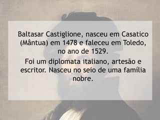 Baltasar Castiglione, nasceu em Casatico
(Mântua) em 1478 e faleceu em Toledo,
             no ano de 1529.
  Foi um diplomata italiano, artesão e
 escritor. Nasceu no seio de uma família
                  nobre.
 