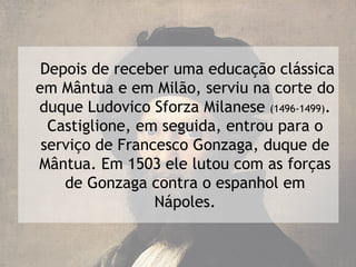 Depois de receber uma educação clássica
em Mântua e em Milão, serviu na corte do
duque Ludovico Sforza Milanese (1496-1499).
  Castiglione, em seguida, entrou para o
 serviço de Francesco Gonzaga, duque de
Mântua. Em 1503 ele lutou com as forças
    de Gonzaga contra o espanhol em
                 Nápoles.
 