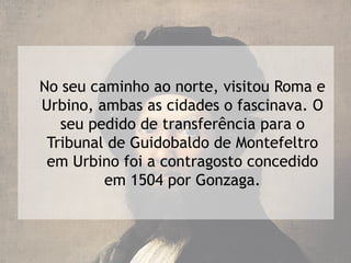 No seu caminho ao norte, visitou Roma e
Urbino, ambas as cidades o fascinava. O
   seu pedido de transferência para o
 Tribunal de Guidobaldo de Montefeltro
 em Urbino foi a contragosto concedido
         em 1504 por Gonzaga.
 