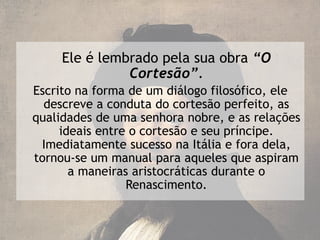 Ele é lembrado pela sua obra “O
               Cortesão”.
Escrito na forma de um diálogo filosófico, ele
  descreve a conduta do cortesão perfeito, as
qualidades de uma senhora nobre, e as relações
     ideais entre o cortesão e seu príncipe.
 Imediatamente sucesso na Itália e fora dela,
tornou-se um manual para aqueles que aspiram
       a maneiras aristocráticas durante o
                 Renascimento.
 