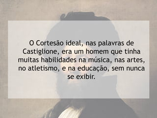 O Cortesão ideal, nas palavras de
 Castiglione, era um homem que tinha
muitas habilidades na música, nas artes,
no atletismo, e na educação, sem nunca
                se exibir.
 