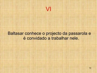 VI Baltasar conhece o projecto da passarola e é convidado a trabalhar nele. 