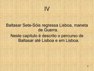 IV Baltasar Sete-Sóis regressa Lisboa, maneta de Guerra.  Neste capítulo é descrito o percurso de Baltasar até Lisboa e em Lisboa. 