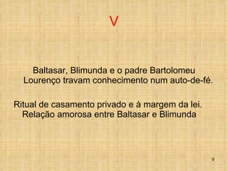 V Baltasar, Blimunda e o padre Bartolomeu Lourenço travam conhecimento num auto-de-fé. Ritual de casamento privado e à margem da lei. Relação amorosa entre Baltasar e Blimunda 