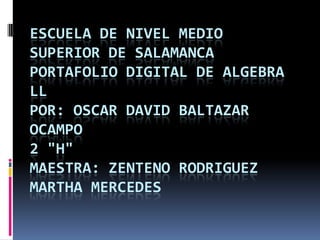 ESCUELA DE NIVEL MEDIO
SUPERIOR DE SALAMANCA
PORTAFOLIO DIGITAL DE ALGEBRA
LL
POR: OSCAR DAVID BALTAZAR
OCAMPO
2 "H"
MAESTRA: ZENTENO RODRIGUEZ
MARTHA MERCEDES
 