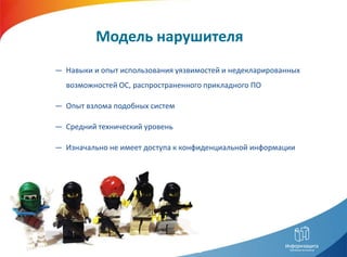 Модель нарушителя
― Навыки и опыт использования уязвимостей и недекларированных
  возможностей ОС, распространенного прикладного ПО

― Опыт взлома подобных систем

― Средний технический уровень

― Изначально не имеет доступа к конфиденциальной информации
 