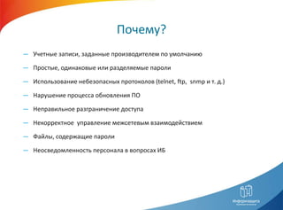 Почему?
― Учетные записи, заданные производителем по умолчанию

― Простые, одинаковые или разделяемые пароли

― Использование небезопасных протоколов (telnet, ftp, snmp и т. д.)

― Нарушение процесса обновления ПО

― Неправильное разграничение доступа

― Некорректное управление межсетевым взаимодействием

― Файлы, содержащие пароли

― Неосведомленность персонала в вопросах ИБ
 