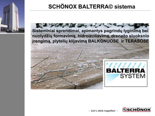 SCHÖNOX BALTERRA© sistema 
Sisteminiai sprendimai, apimantys pagrindų lyginimą bei 
nuolydžių formavimą, hidroizoliavimą, drenažo sluoksnio 
įrengimą, plytelių klijavimą BALKONUOSE ir TERASOSE 
 
