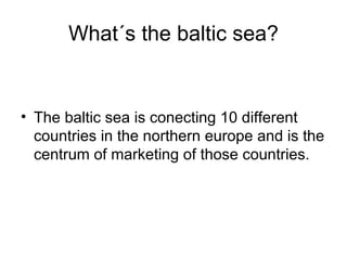 What´s the baltic sea? The baltic sea is conecting 10 different countries in the northern europe and is the centrum of marketing of those countries.
