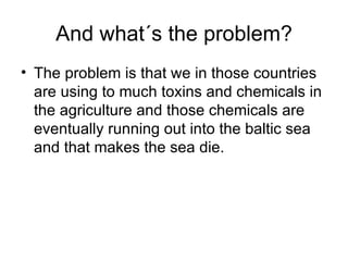 And what´s the problem? The problem is that we in those countries are using to much toxins and chemicals in the agriculture and those chemicals are eventually running out into the baltic sea and that makes the sea die.