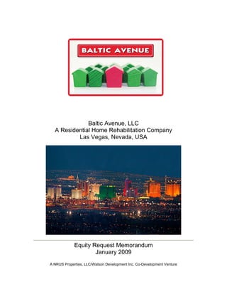 Baltic Avenue, LLC
  A Residential Home Rehabilitation Company
          Las Vegas, Nevada, USA




             Equity Request Memorandum
                     January 2009
A NRUS Properties, LLC/Watson Development Inc. Co-Development Venture
 